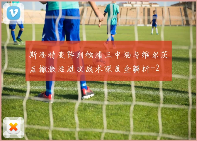 斯洛特变阵利物浦三中场与维尔茨后撤激活进攻战术深度全解析