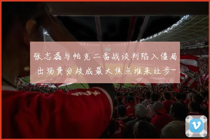 张志磊与帕克二番战谈判陷入僵局 出场费分歧成最大焦点谁来让步