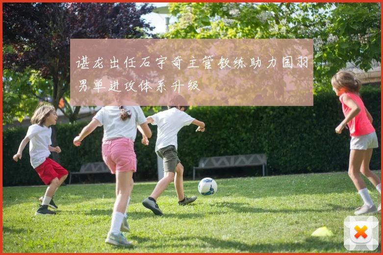 谌龙出任石宇奇主管教练助力国羽男单进攻体系升级