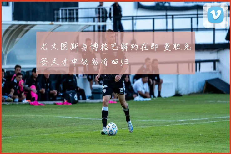 尤文图斯与博格巴解约在即 曼联免签天才中场或将回归