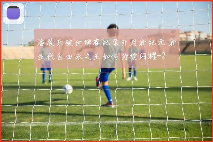 潘展乐破世锦赛纪录开启新纪元 新生代自由泳之王如何持续闪耀