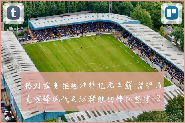 格列兹曼拒绝沙特亿元年薪 留守马竞演绎现代足坛稀缺的情怀坚守