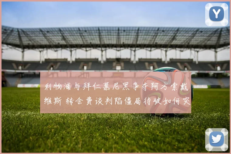 利物浦与拜仁慕尼黑争夺阿方索戴维斯 转会费谈判陷僵局待破如何突围