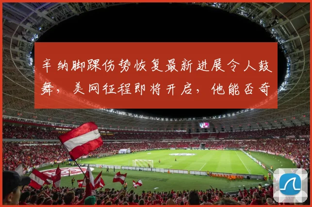 辛纳脚踝伤势恢复最新进展令人鼓舞,美网征程即将开启,他能否奇迹般重返赛场续写传奇