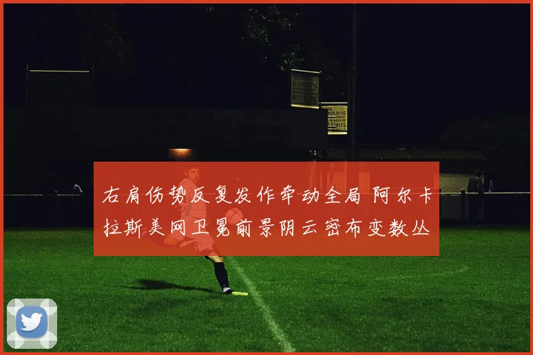 右肩伤势反复发作牵动全局 阿尔卡拉斯美网卫冕前景阴云密布变数丛生