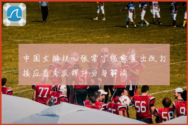 中国女排核心张常宁伤愈复出改打接应首秀发挥评分与解读