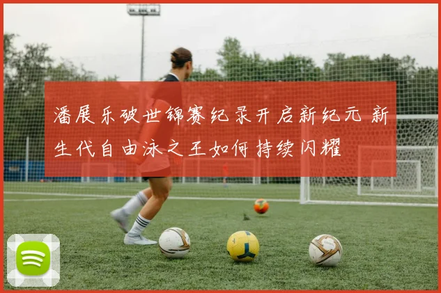潘展乐破世锦赛纪录开启新纪元 新生代自由泳之王如何持续闪耀
