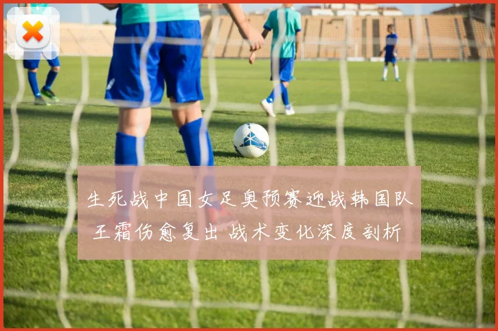 生死战中国女足奥预赛迎战韩国队 王霜伤愈复出 战术变化深度剖析