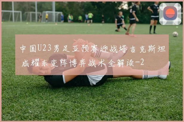 中国U23男足亚预赛迎战塔吉克斯坦 成耀东变阵博弈战术全解读