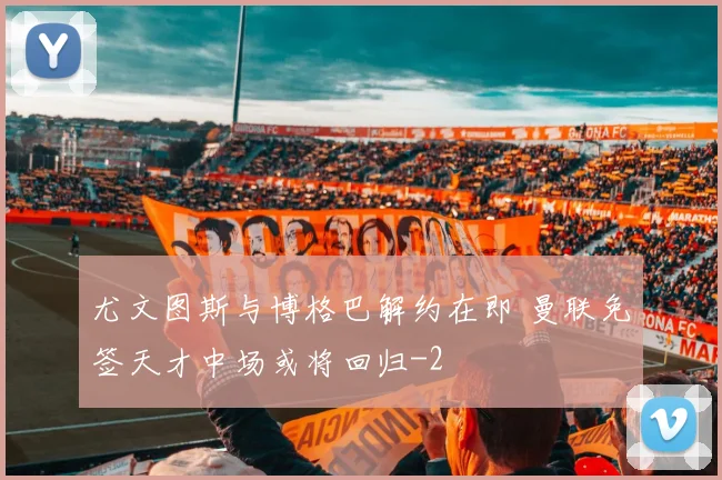 尤文图斯与博格巴解约在即 曼联免签天才中场或将回归