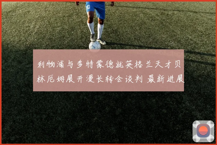 利物浦与多特蒙德就英格兰天才贝林厄姆展开漫长转会谈判 最新进展与潜在转机深度解读