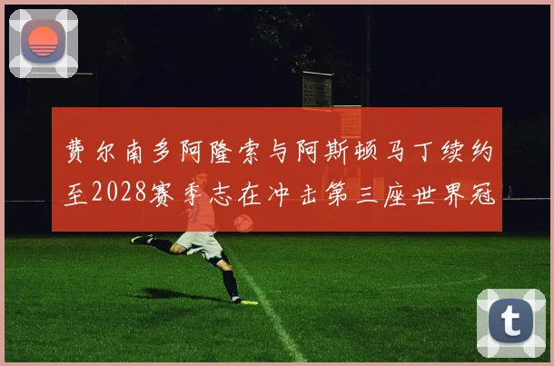 费尔南多阿隆索与阿斯顿马丁续约至2028赛季志在冲击第三座世界冠军