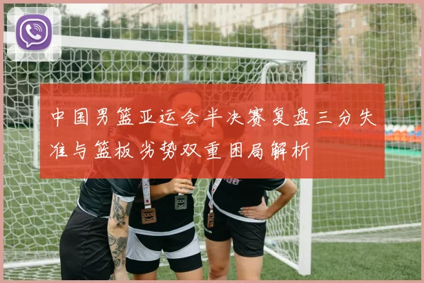 中国男篮亚运会半决赛复盘三分失准与篮板劣势双重困局解析