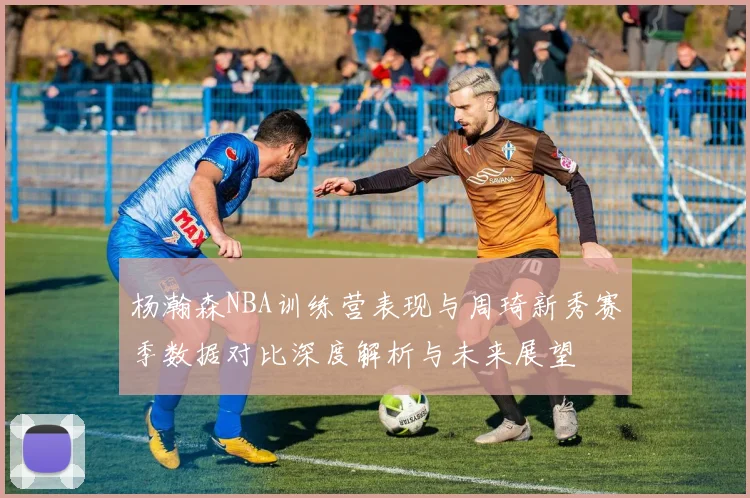 杨瀚森NBA训练营表现与周琦新秀赛季数据对比深度解析与未来展望