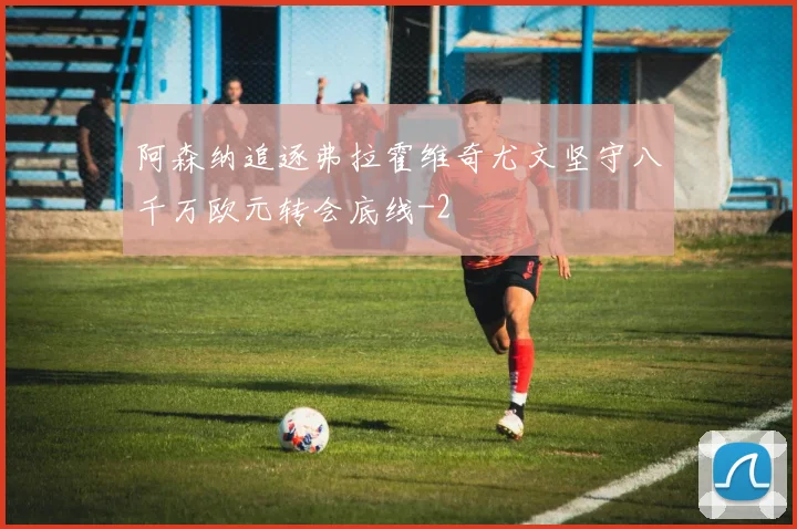 阿森纳追逐弗拉霍维奇尤文坚守八千万欧元转会底线