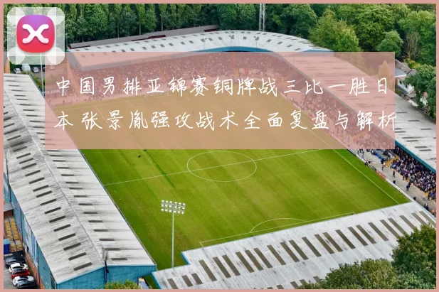 中国男排亚锦赛铜牌战三比一胜日本 张景胤强攻战术全面复盘与解析