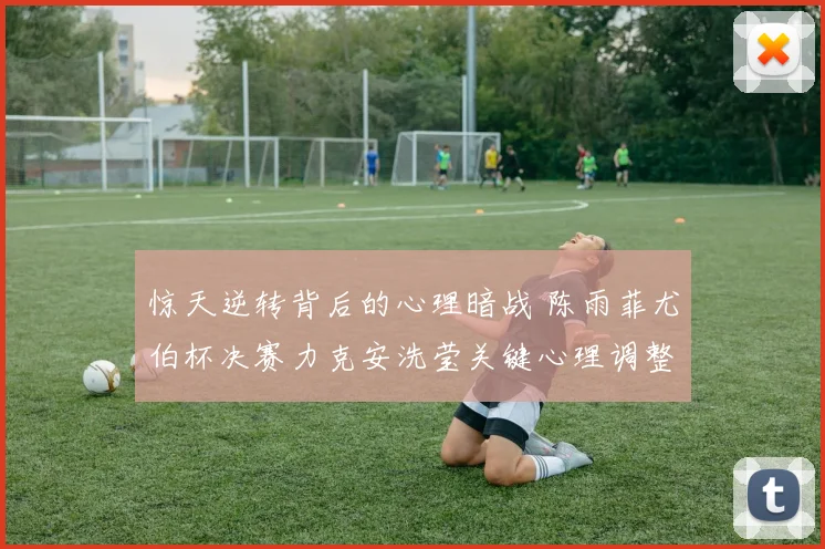 惊天逆转背后的心理暗战 陈雨菲尤伯杯决赛力克安洗莹关键心理调整