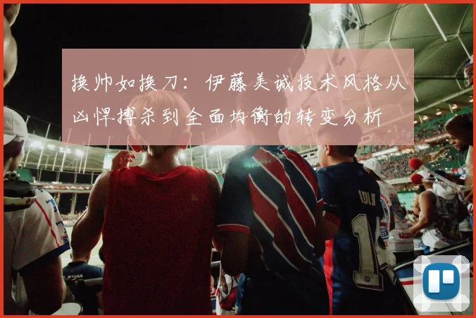 换帅如换刀：伊藤美诚技术风格从凶悍搏杀到全面均衡的转变分析