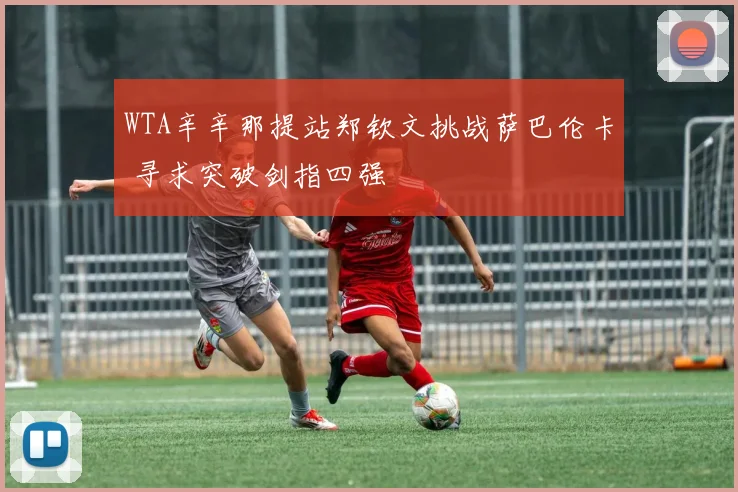 WTA辛辛那提站郑钦文挑战萨巴伦卡 寻求突破剑指四强