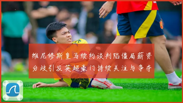 维尼修斯皇马续约谈判陷僵局薪资分歧引发英超豪门持续关注与争夺
