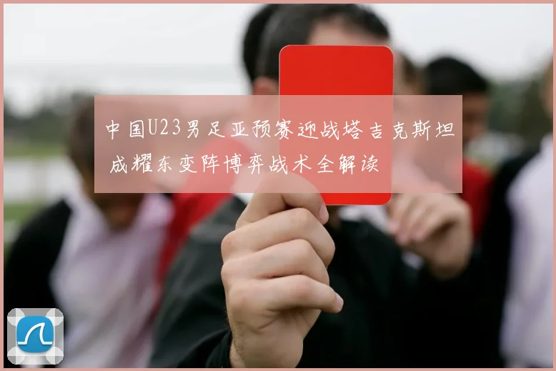 中国U23男足亚预赛迎战塔吉克斯坦 成耀东变阵博弈战术全解读