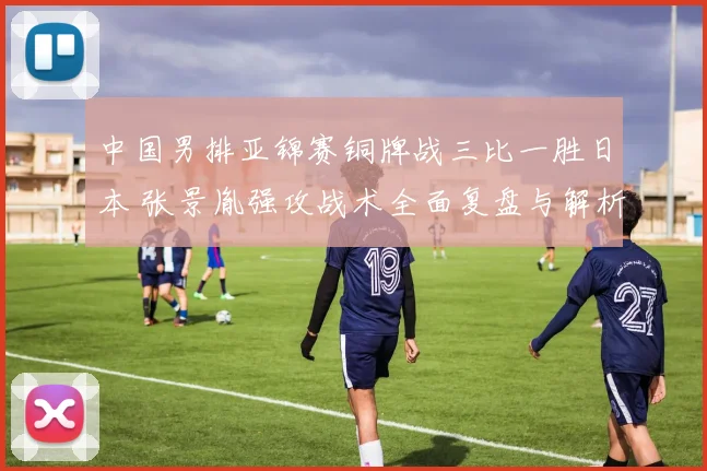 中国男排亚锦赛铜牌战三比一胜日本 张景胤强攻战术全面复盘与解析