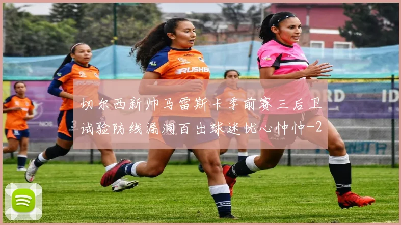 切尔西新帅马雷斯卡季前赛三后卫试验防线漏洞百出球迷忧心忡忡