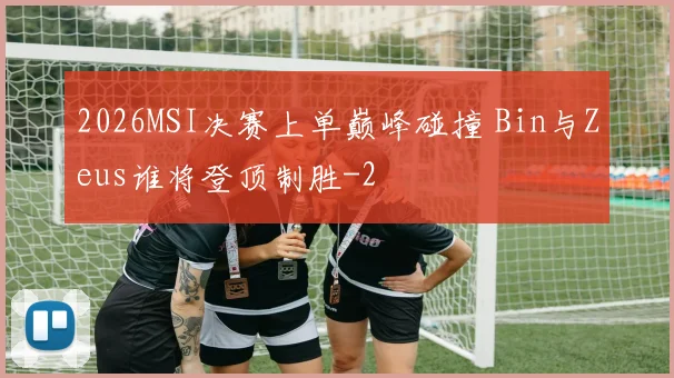 2026MSI决赛上单巅峰碰撞 Bin与Zeus谁将登顶制胜