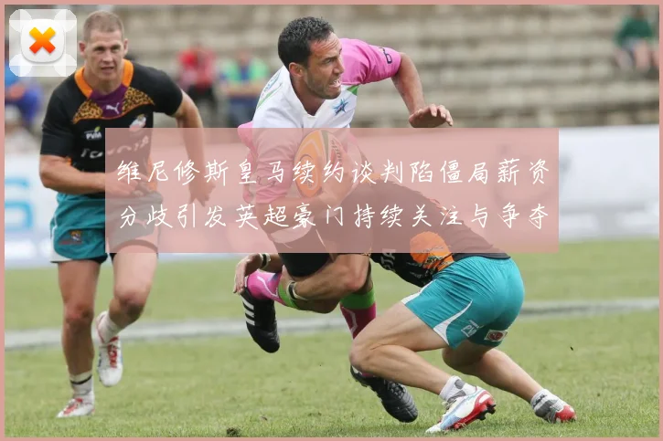 维尼修斯皇马续约谈判陷僵局薪资分歧引发英超豪门持续关注与争夺
