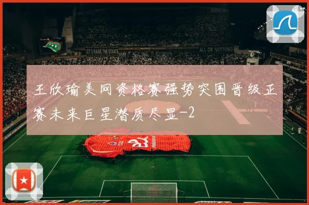 王欣瑜美网资格赛强势突围晋级正赛未来巨星潜质尽显