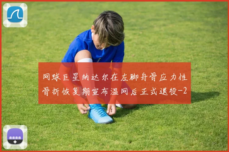 网球巨星纳达尔在左脚舟骨应力性骨折恢复期宣布温网后正式退役