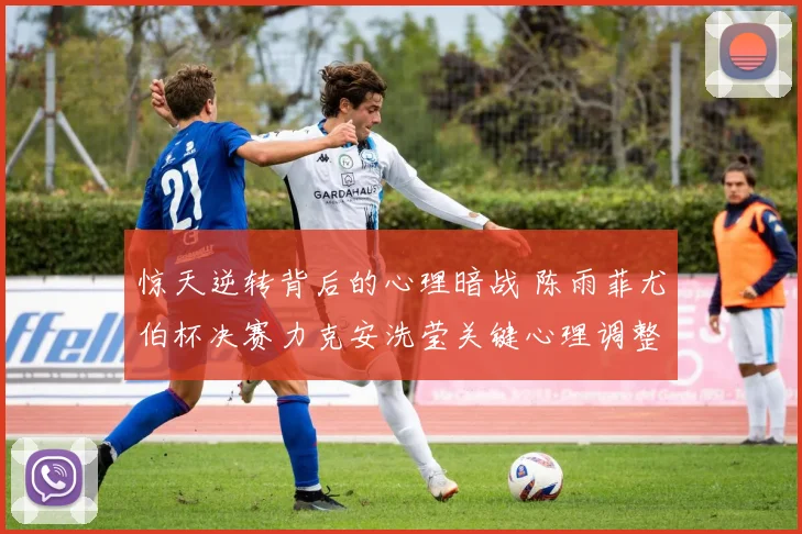 惊天逆转背后的心理暗战 陈雨菲尤伯杯决赛力克安洗莹关键心理调整