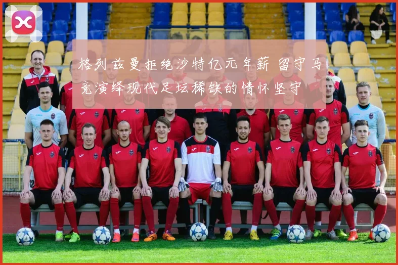 格列兹曼拒绝沙特亿元年薪 留守马竞演绎现代足坛稀缺的情怀坚守