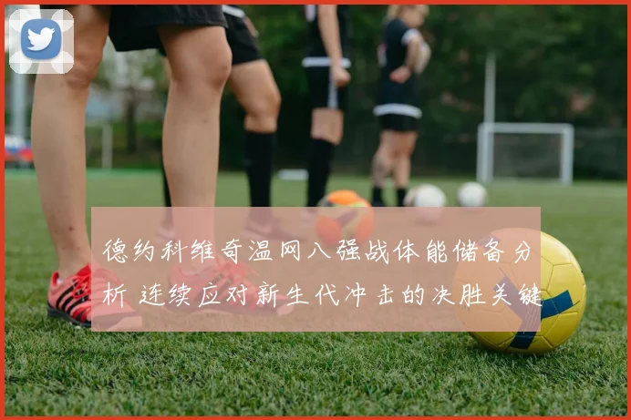 德约科维奇温网八强战体能储备分析 连续应对新生代冲击的决胜关键