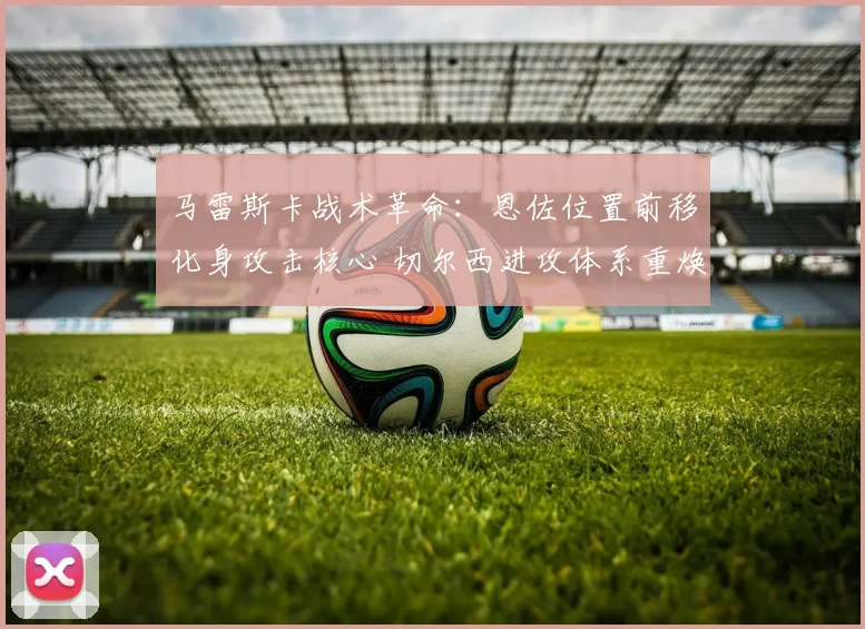 马雷斯卡战术革命:恩佐位置前移化身攻击核心 切尔西进攻体系重焕生机