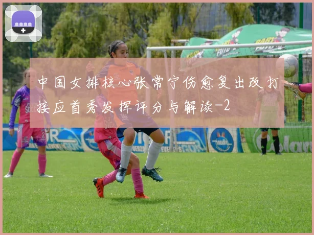中国女排核心张常宁伤愈复出改打接应首秀发挥评分与解读