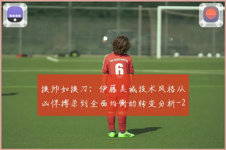 换帅如换刀：伊藤美诚技术风格从凶悍搏杀到全面均衡的转变分析