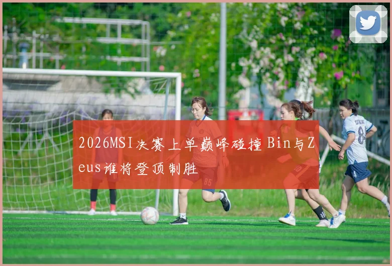 2026MSI决赛上单巅峰碰撞 Bin与Zeus谁将登顶制胜