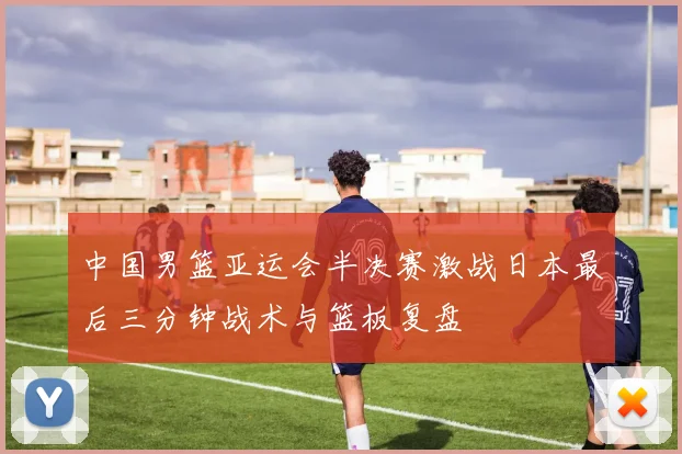 中国男篮亚运会半决赛激战日本最后三分钟战术与篮板复盘