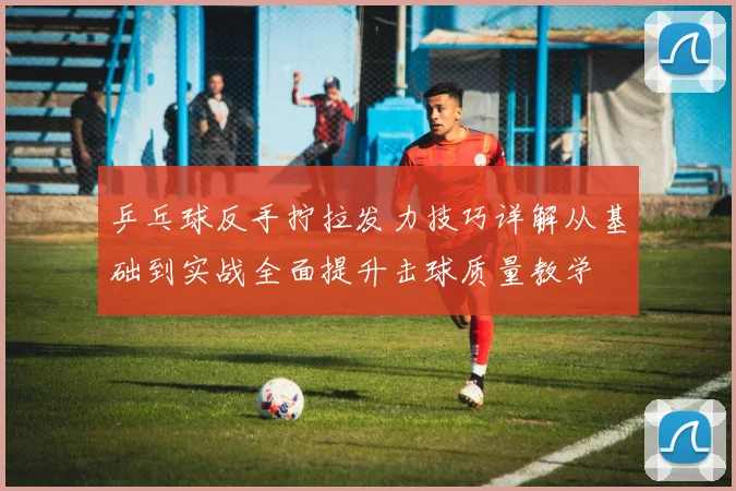 乒乓球反手拧拉发力技巧详解从基础到实战全面提升击球质量教学
