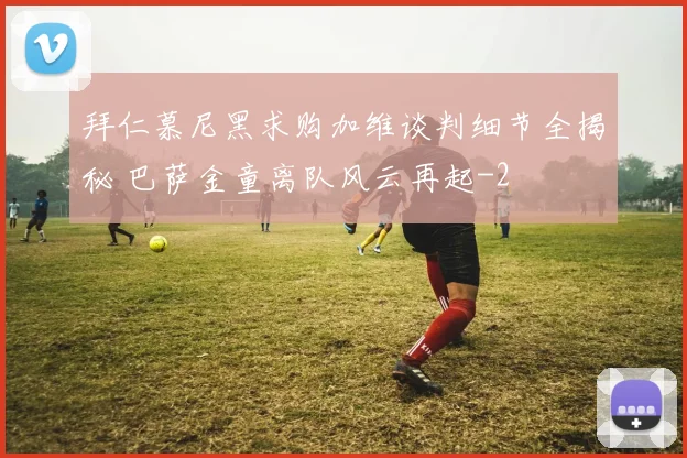 拜仁慕尼黑求购加维谈判细节全揭秘 巴萨金童离队风云再起
