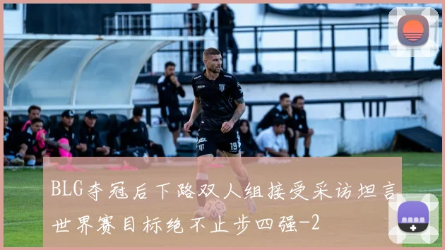 BLG夺冠后下路双人组接受采访坦言世界赛目标绝不止步四强